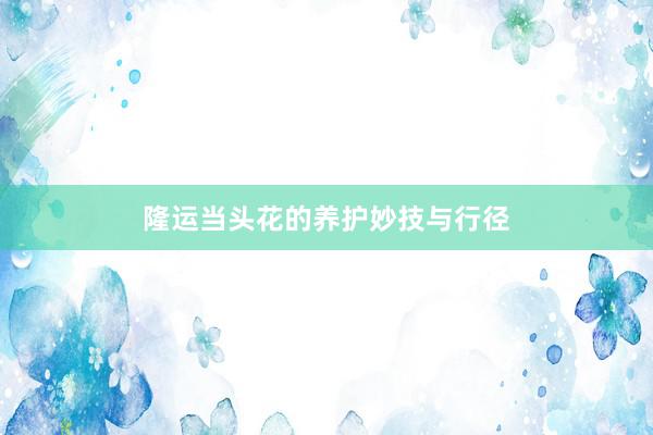 隆运当头花的养护妙技与行径