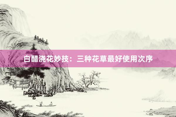 白醋浇花妙技：三种花草最好使用次序