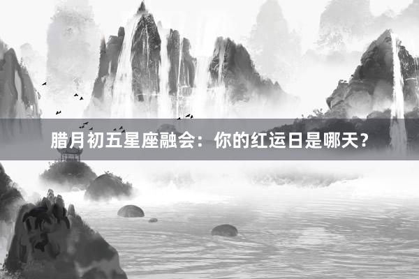 腊月初五星座融会：你的红运日是哪天？
