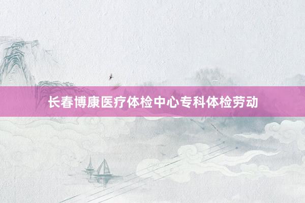 长春博康医疗体检中心专科体检劳动